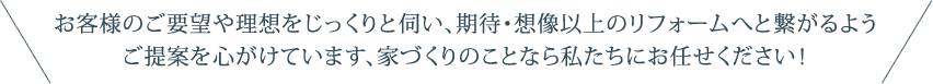 お客様のご要望や理想をじっくりと伺い、期待・想像以上のリフォームへと繋がるようご提案を心がけています、家づくりのことなら私たちにお任せください！