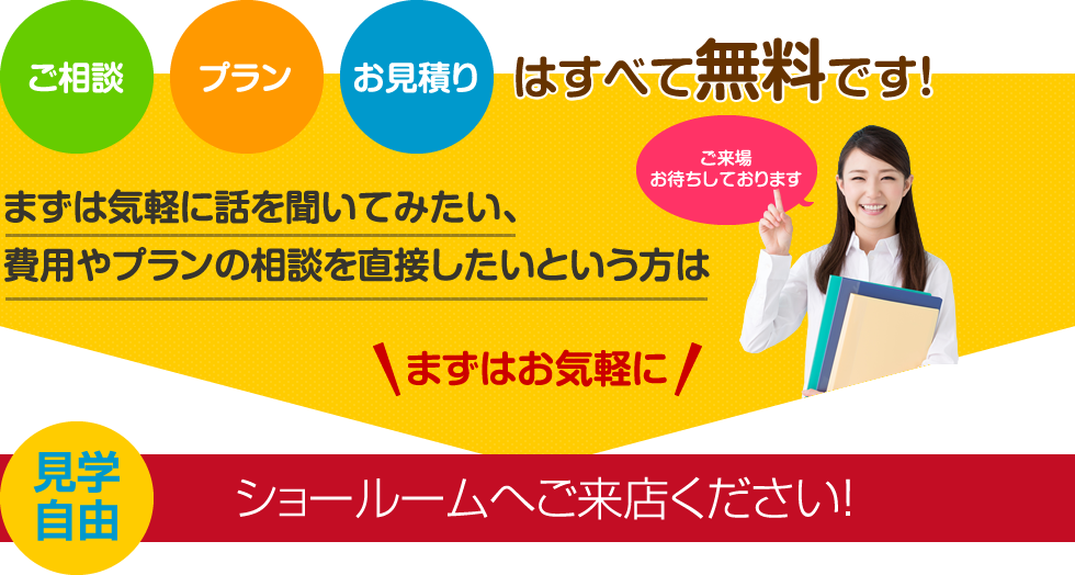 ご相談、プラン、お見積もりはすべて無料です。まずはお気軽にショールームへご来店ください！