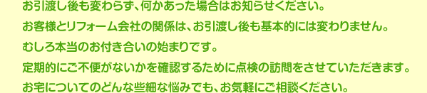 お引渡し後も変わらず、何かあった場合はお知らせください。お客様とリフォーム会社の関係は、お引渡し後も基本的には変わりません。むしろ本当のお付き合いの始まりです。定期的にご不便がないかを確認するために点検の訪問をさせていただきます。お宅についてのどんな些細な悩みでも、お気軽にご相談ください。