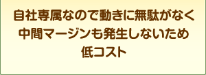 自社専属なので動きに無駄が無く中間マージンも発生しないため低コスト